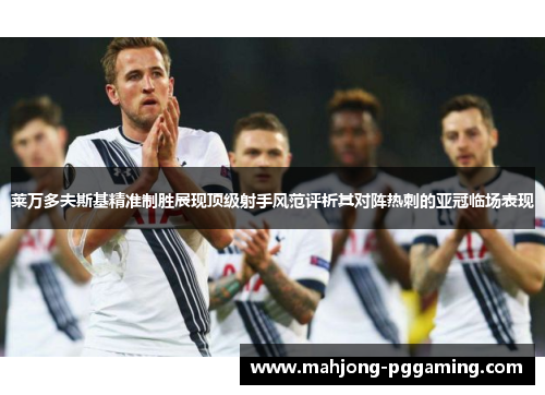 莱万多夫斯基精准制胜展现顶级射手风范评析其对阵热刺的亚冠临场表现