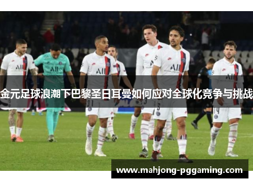金元足球浪潮下巴黎圣日耳曼如何应对全球化竞争与挑战